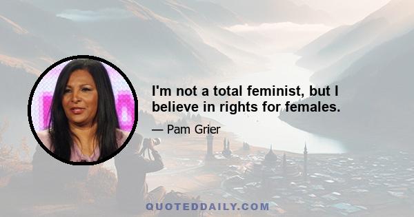 I'm not a total feminist, but I believe in rights for females.