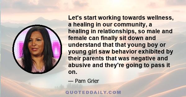 Let's start working towards wellness, a healing in our community, a healing in relationships, so male and female can finally sit down and understand that that young boy or young girl saw behavior exhibited by their