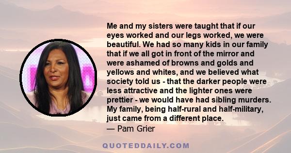 Me and my sisters were taught that if our eyes worked and our legs worked, we were beautiful. We had so many kids in our family that if we all got in front of the mirror and were ashamed of browns and golds and yellows