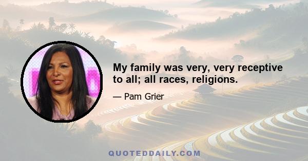 My family was very, very receptive to all; all races, religions.