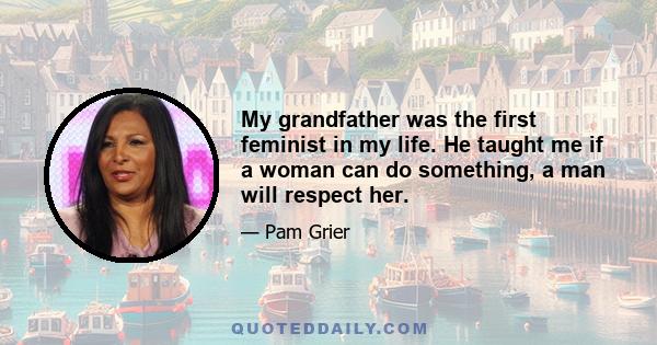 My grandfather was the first feminist in my life. He taught me if a woman can do something, a man will respect her.