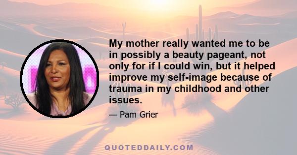 My mother really wanted me to be in possibly a beauty pageant, not only for if I could win, but it helped improve my self-image because of trauma in my childhood and other issues.