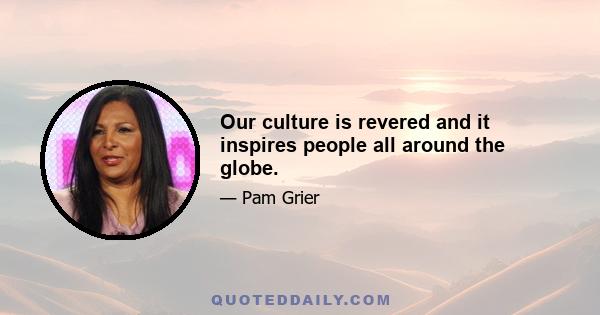 Our culture is revered and it inspires people all around the globe.