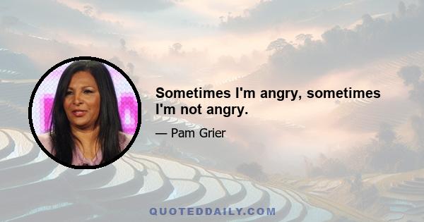 Sometimes I'm angry, sometimes I'm not angry.