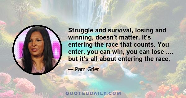 Struggle and survival, losing and winning, doesn't matter. It's entering the race that counts. You enter, you can win, you can lose .... but it's all about entering the race.