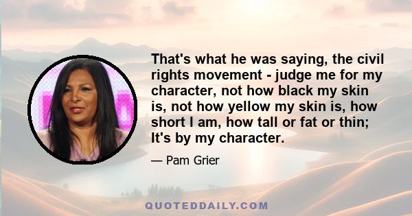 That's what he was saying, the civil rights movement - judge me for my character, not how black my skin is, not how yellow my skin is, how short I am, how tall or fat or thin; It's by my character.