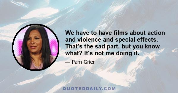 We have to have films about action and violence and special effects. That's the sad part, but you know what? It's not me doing it.