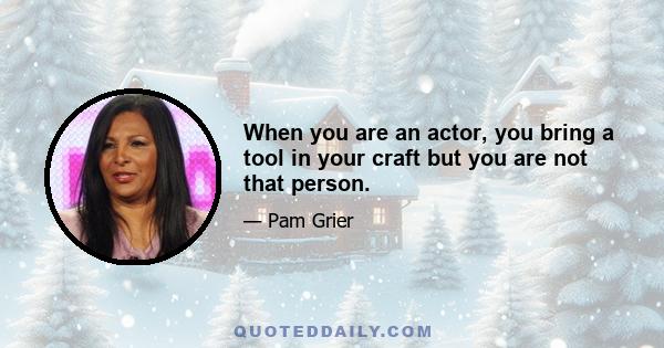 When you are an actor, you bring a tool in your craft but you are not that person.