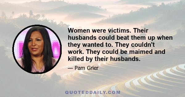 Women were victims. Their husbands could beat them up when they wanted to. They couldn't work. They could be maimed and killed by their husbands.