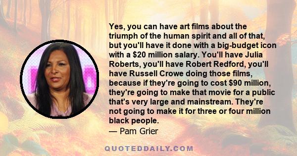 Yes, you can have art films about the triumph of the human spirit and all of that, but you'll have it done with a big-budget icon with a $20 million salary. You'll have Julia Roberts, you'll have Robert Redford, you'll