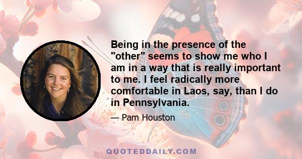 Being in the presence of the other seems to show me who I am in a way that is really important to me. I feel radically more comfortable in Laos, say, than I do in Pennsylvania.