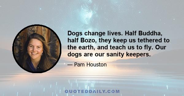 Dogs change lives. Half Buddha, half Bozo, they keep us tethered to the earth, and teach us to fly. Our dogs are our sanity keepers.