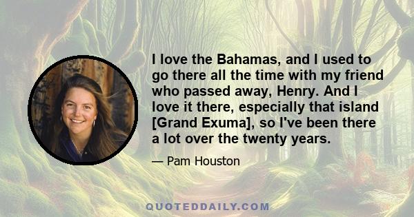 I love the Bahamas, and I used to go there all the time with my friend who passed away, Henry. And I love it there, especially that island [Grand Exuma], so I've been there a lot over the twenty years.