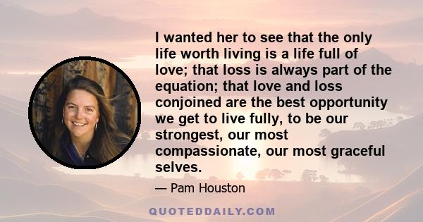 I wanted her to see that the only life worth living is a life full of love; that loss is always part of the equation; that love and loss conjoined are the best opportunity we get to live fully, to be our strongest, our