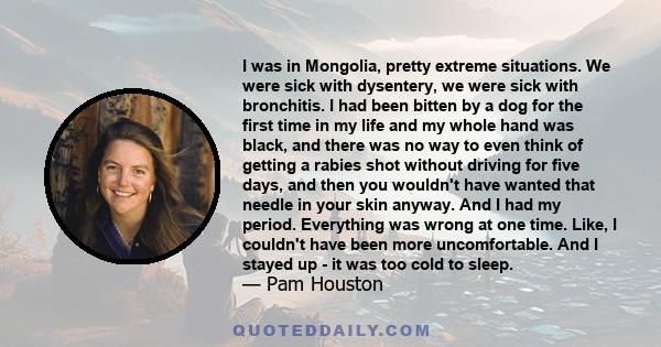 I was in Mongolia, pretty extreme situations. We were sick with dysentery, we were sick with bronchitis. I had been bitten by a dog for the first time in my life and my whole hand was black, and there was no way to even 