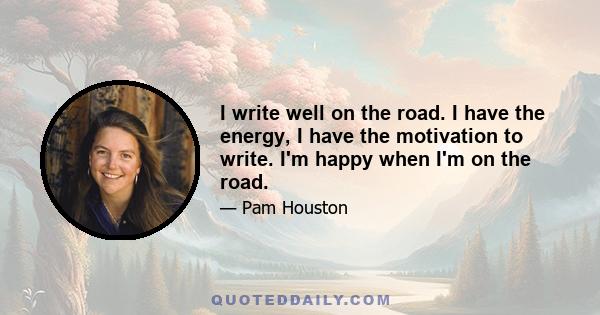 I write well on the road. I have the energy, I have the motivation to write. I'm happy when I'm on the road.