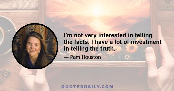 I'm not very interested in telling the facts. I have a lot of investment in telling the truth.