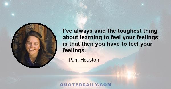 I've always said the toughest thing about learning to feel your feelings is that then you have to feel your feelings.