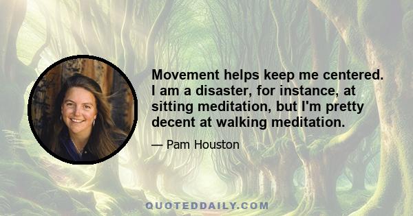 Movement helps keep me centered. I am a disaster, for instance, at sitting meditation, but I'm pretty decent at walking meditation.