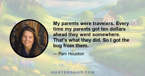 My parents were travelers. Every time my parents got ten dollars ahead they went somewhere. That's what they did. So I got the bug from them.