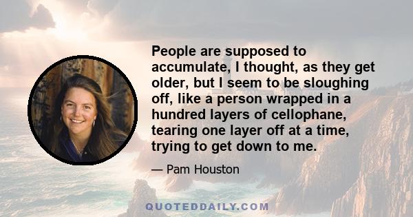 People are supposed to accumulate, I thought, as they get older, but I seem to be sloughing off, like a person wrapped in a hundred layers of cellophane, tearing one layer off at a time, trying to get down to me.