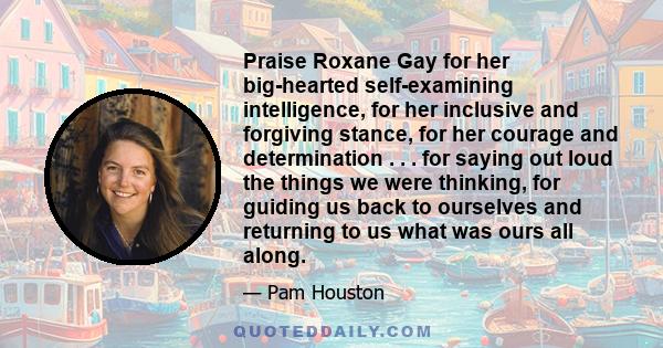 Praise Roxane Gay for her big-hearted self-examining intelligence, for her inclusive and forgiving stance, for her courage and determination . . . for saying out loud the things we were thinking, for guiding us back to