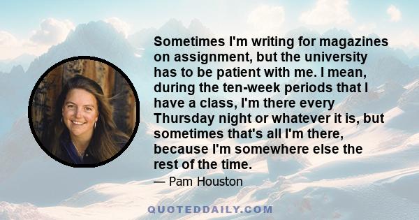 Sometimes I'm writing for magazines on assignment, but the university has to be patient with me. I mean, during the ten-week periods that I have a class, I'm there every Thursday night or whatever it is, but sometimes