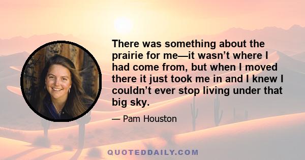 There was something about the prairie for me—it wasn’t where I had come from, but when I moved there it just took me in and I knew I couldn’t ever stop living under that big sky.