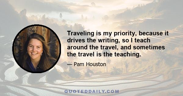 Traveling is my priority, because it drives the writing, so I teach around the travel, and sometimes the travel is the teaching.