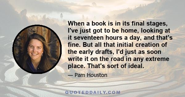 When a book is in its final stages, I've just got to be home, looking at it seventeen hours a day, and that's fine. But all that initial creation of the early drafts, I'd just as soon write it on the road in any extreme 