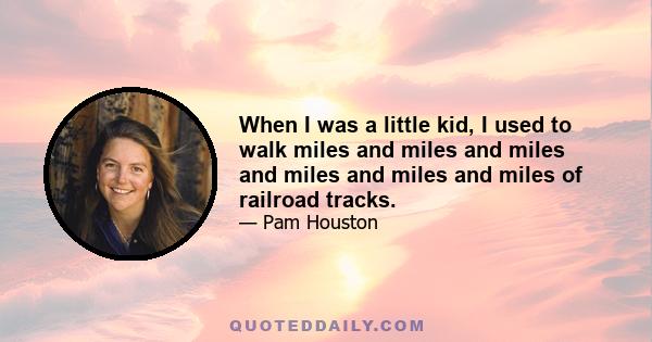 When I was a little kid, I used to walk miles and miles and miles and miles and miles and miles of railroad tracks.