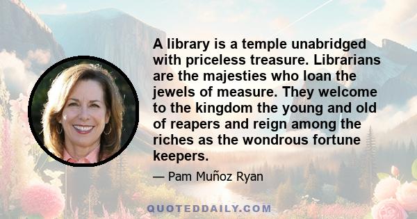 A library is a temple unabridged with priceless treasure. Librarians are the majesties who loan the jewels of measure. They welcome to the kingdom the young and old of reapers and reign among the riches as the wondrous