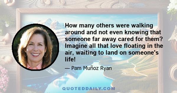 How many others were walking around and not even knowing that someone far away cared for them? Imagine all that love floating in the air, waiting to land on someone's life!