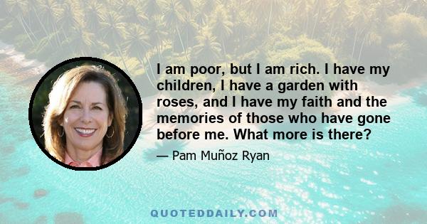 I am poor, but I am rich. I have my children, I have a garden with roses, and I have my faith and the memories of those who have gone before me. What more is there?