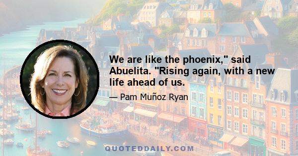 We are like the phoenix, said Abuelita. Rising again, with a new life ahead of us.