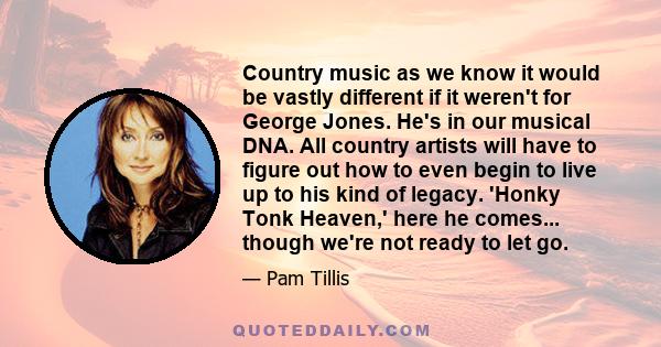 Country music as we know it would be vastly different if it weren't for George Jones. He's in our musical DNA. All country artists will have to figure out how to even begin to live up to his kind of legacy. 'Honky Tonk