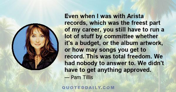 Even when I was with Arista records, which was the freest part of my career, you still have to run a lot of stuff by committee whether it's a budget, or the album artwork, or how may songs you get to record. This was