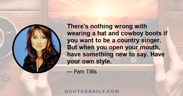 There's nothing wrong with wearing a hat and cowboy boots if you want to be a country singer. But when you open your mouth, have something new to say. Have your own style.