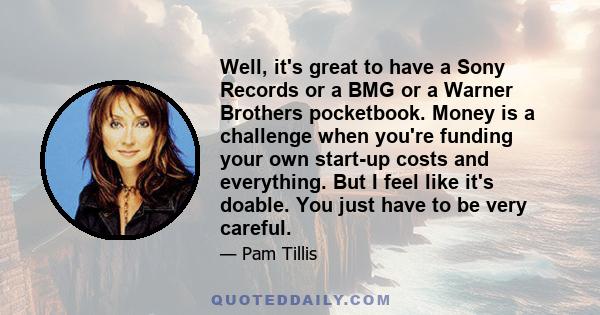 Well, it's great to have a Sony Records or a BMG or a Warner Brothers pocketbook. Money is a challenge when you're funding your own start-up costs and everything. But I feel like it's doable. You just have to be very