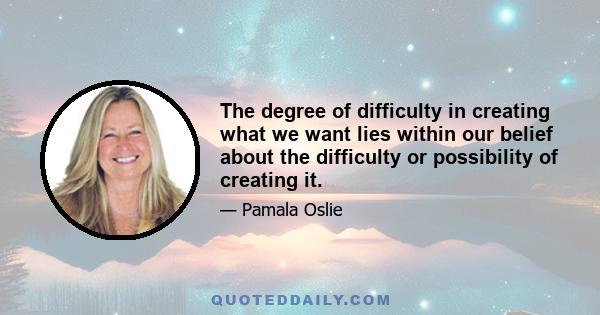 The degree of difficulty in creating what we want lies within our belief about the difficulty or possibility of creating it.