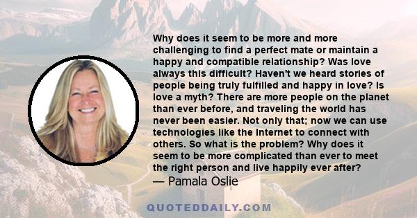 Why does it seem to be more and more challenging to find a perfect mate or maintain a happy and compatible relationship? Was love always this difficult? Haven't we heard stories of people being truly fulfilled and happy 