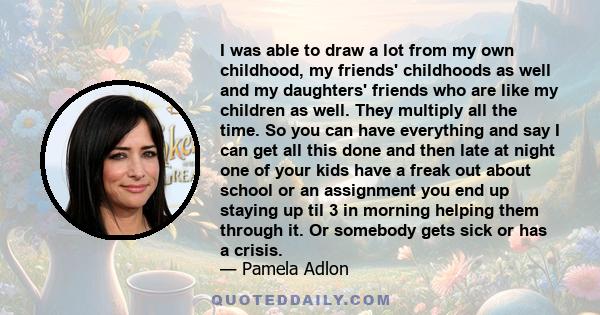 I was able to draw a lot from my own childhood, my friends' childhoods as well and my daughters' friends who are like my children as well. They multiply all the time. So you can have everything and say I can get all