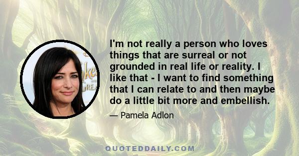 I'm not really a person who loves things that are surreal or not grounded in real life or reality. I like that - I want to find something that I can relate to and then maybe do a little bit more and embellish.