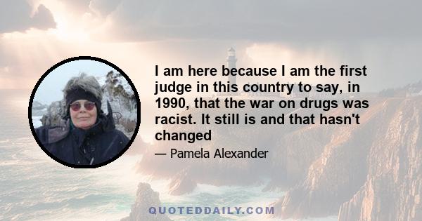 I am here because I am the first judge in this country to say, in 1990, that the war on drugs was racist. It still is and that hasn't changed