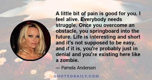 A little bit of pain is good for you. I feel alive. Everybody needs struggle. Once you overcome an obstacle, you springboard into the future. Life is interesting and short and it's not supposed to be easy, and if it is, 