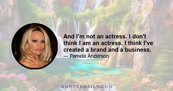 And I'm not an actress. I don't think I am an actress. I think I've created a brand and a business.