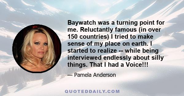 Baywatch was a turning point for me. Reluctantly famous (in over 150 countries) I tried to make sense of my place on earth. I started to realize -- while being interviewed endlessly about silly things. That I had a