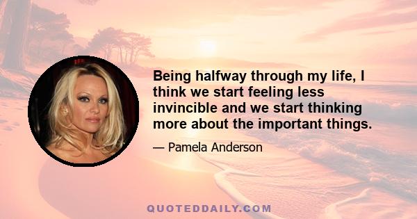 Being halfway through my life, I think we start feeling less invincible and we start thinking more about the important things.