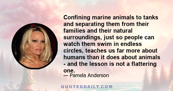 Confining marine animals to tanks and separating them from their families and their natural surroundings, just so people can watch them swim in endless circles, teaches us far more about humans than it does about