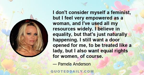 I don't consider myself a feminist, but I feel very empowered as a woman, and I've used all my resources widely. I believe in equality, but that's just naturally happening. I still want a door opened for me, to be